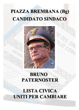BRUNO PATERNOSTER candidato Sindaco. Carissimi concittadini, mi chiamo Bruno Paternoster, ho 63 anni e vivo a Piazza Brembana con la mia famiglia da 42 anni. Originario del Trentino (Val di Non), da poco in pensione, sono Alpino, capogruppo di Averara e appassionato frutticoltore. Ho prestato servizio come ispettore del Corpo Forestale dello Stato per 40 anni, 20 dei quali come Comandante della Stazione Forestale di Piazza Brembana. Diplomato, docente formatore nel reparto agroalimentare forestale, ho espletato servizio anche in Sicilia e Calabria per operazioni di Polizia Giudiziaria, nonchè in altre regioni d'Italia partecipando ad eventi sismici, alluvionali e di ordine pubblico. Durante la mia carriera lavorativa ho avuto a che fare quotidianamente con molte Amministrazioni Comunali, conosco bene le problematiche della Valle del nostro territorio, la macchina amministrativa e tutto quanto riguarda le competenze dei comuni. Per l'affetto che mi lega al paese ho deciso di candidarmi alla carica di Sindaco, mettendo a disposizione dei cittadini le mie competenze e professionalità. Piazza Brembana - Piazza Brembana (Bg) - Elezioni Amministrative 2019. Liste - Candidati - Elezione Sindaco e Consiglio Comunali.